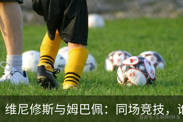 维尼修斯与姆巴佩：同场竞技，谁干掉了谁的光芒？
